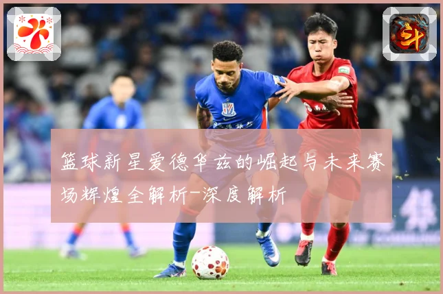 篮球新星爱德华兹的崛起与未来赛场辉煌全解析-深度解析