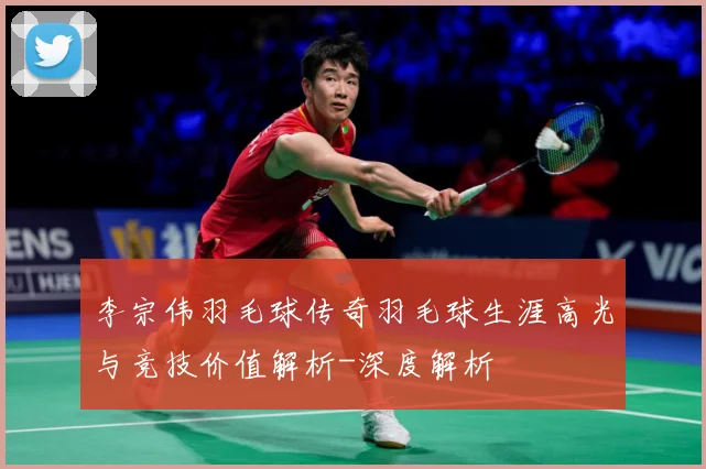 李宗伟羽毛球传奇羽毛球生涯高光与竞技价值解析-深度解析