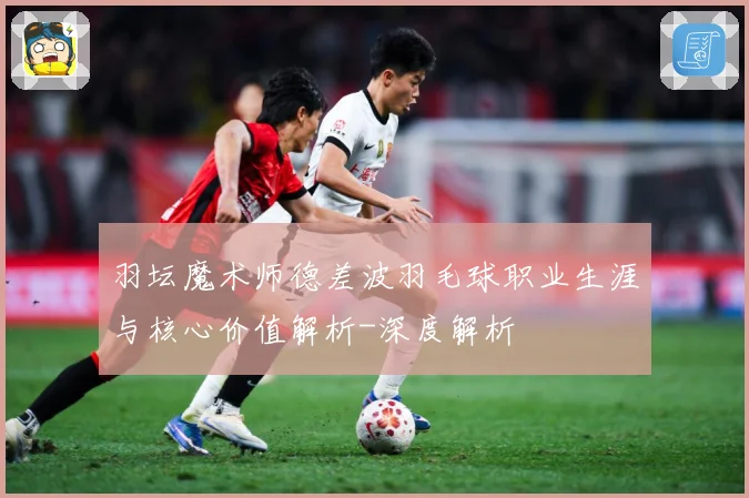 羽坛魔术师德差波羽毛球职业生涯与核心价值解析-深度解析